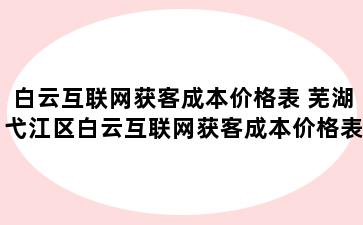 白云互联网获客成本价格表 芜湖弋江区白云互联网获客成本价格表